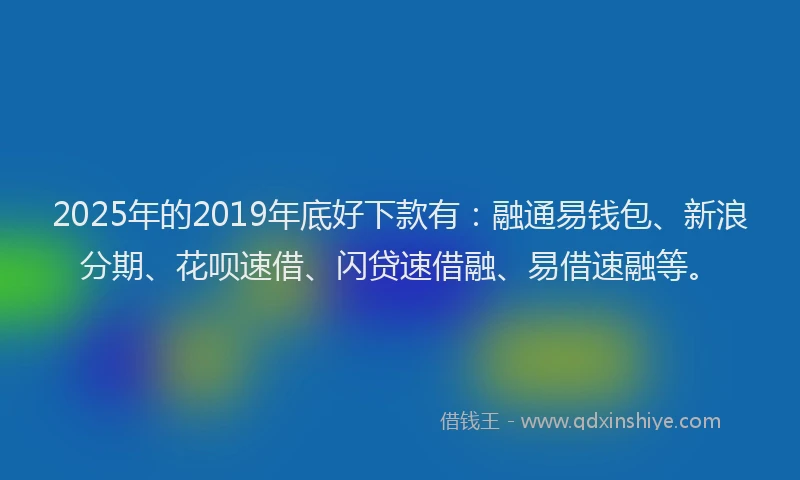 2025年的2019年底好下款有：融通易钱包、新浪分期、花呗速借、闪贷速借融、易借速融等。