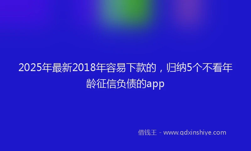 2025年最新2018年容易下款的，归纳5个不看年龄征信负债的app