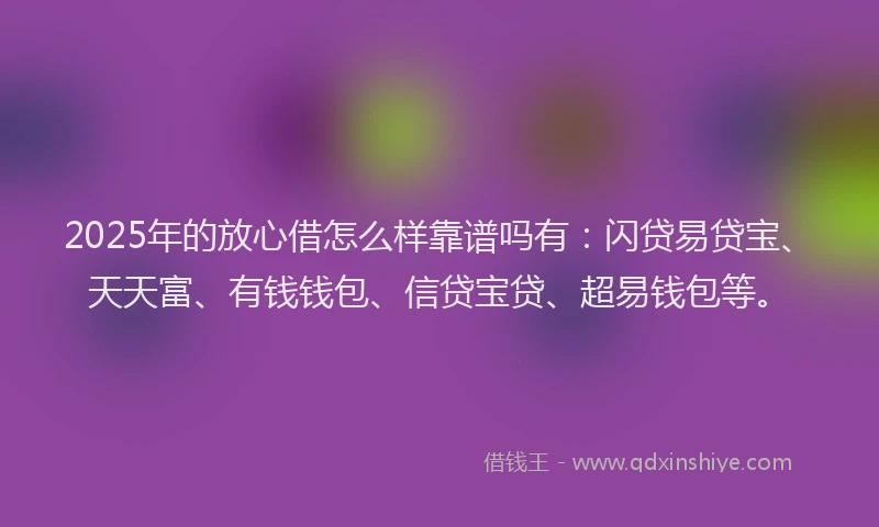 2025年的放心借怎么样靠谱吗有：闪贷易贷宝、天天富、有钱钱包、信贷宝贷、超易钱包等。