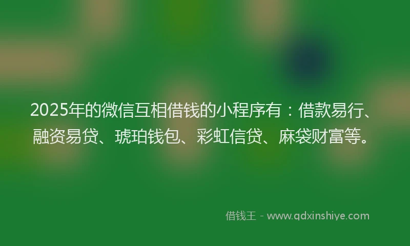 2025年的微信互相借钱的小程序有：借款易行、融资易贷、琥珀钱包、彩虹信贷、麻袋财富等。