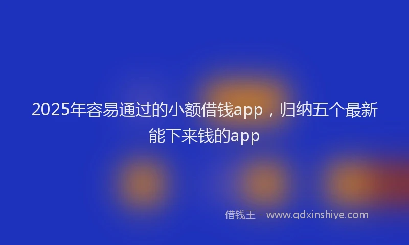 2025年容易通过的小额借钱app，归纳五个最新能下来钱的app