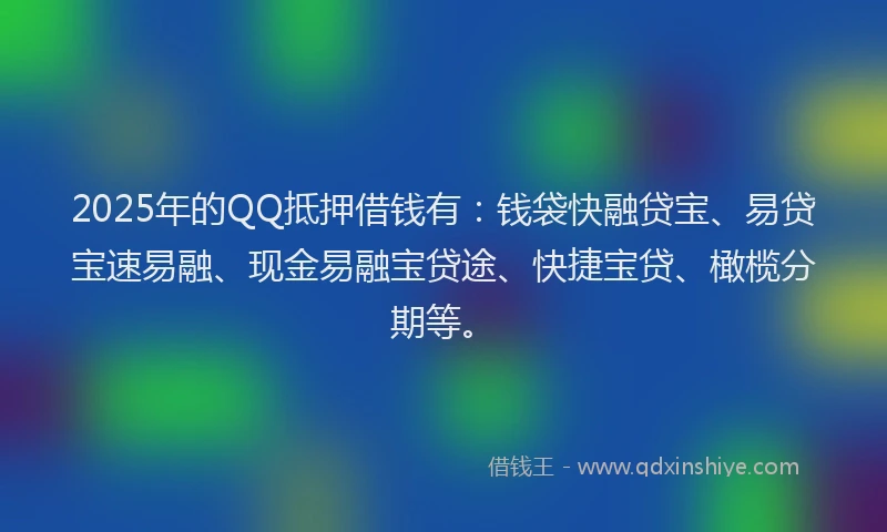 2025年的QQ抵押借钱有：钱袋快融贷宝、易贷宝速易融、现金易融宝贷途、快捷宝贷、橄榄分期等。