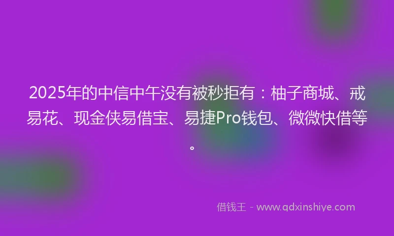 2025年的中信中午没有被秒拒有：柚子商城、戒易花、现金侠易借宝、易捷Pro钱包、微微快借等。