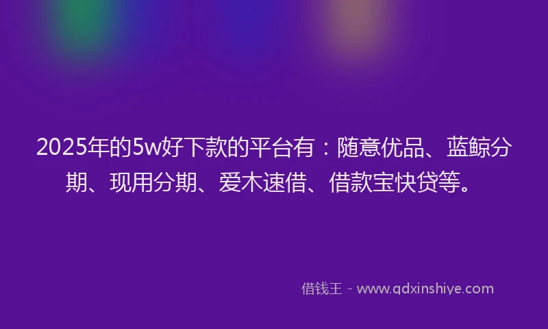 2025年的5w好下款的平台有：随意优品、蓝鲸分期、现用分期、爱木速借、借款宝快贷等。