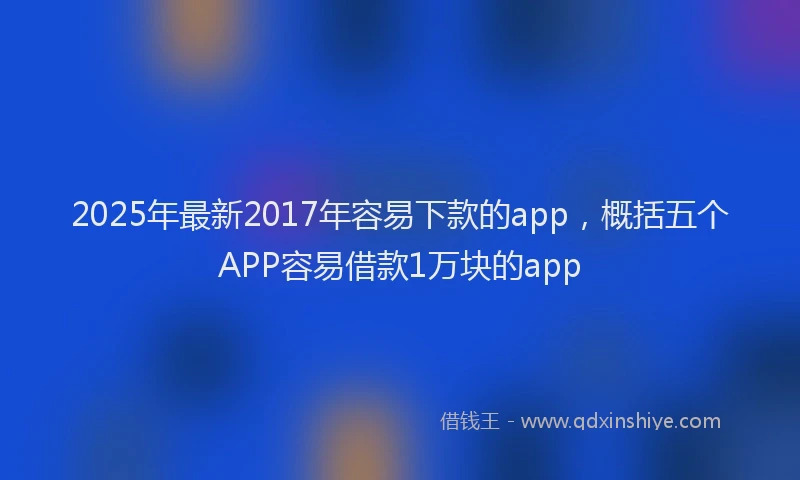 2025年最新2017年容易下款的app，概括五个APP容易借款1万块的app