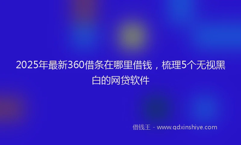2025年最新360借条在哪里借钱，梳理5个无视黑白的网贷软件