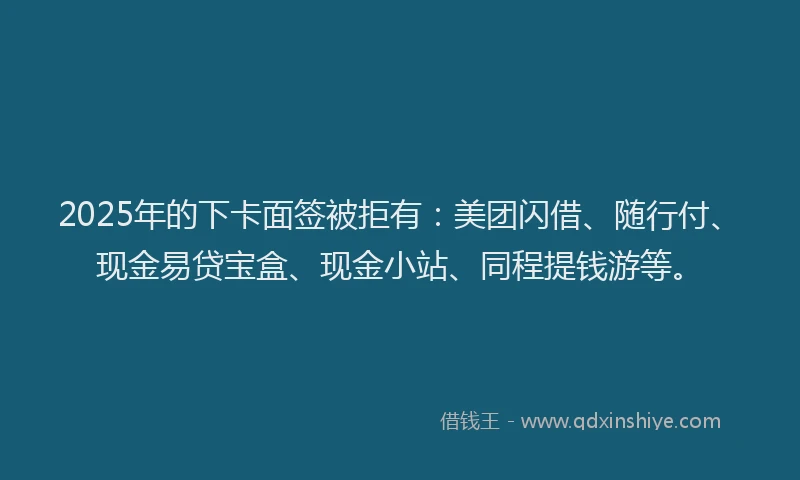 2025年的下卡面签被拒有：美团闪借、随行付、现金易贷宝盒、现金小站、同程提钱游等。