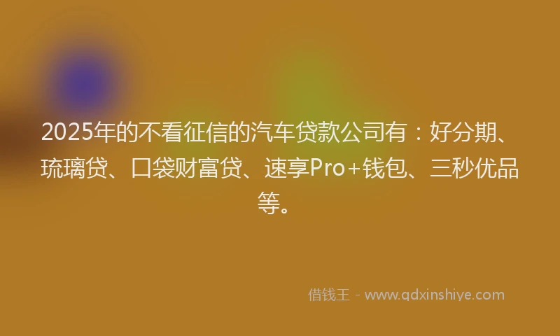 2025年的不看征信的汽车贷款公司有：好分期、琉璃贷、口袋财富贷、速享Pro+钱包、三秒优品等。