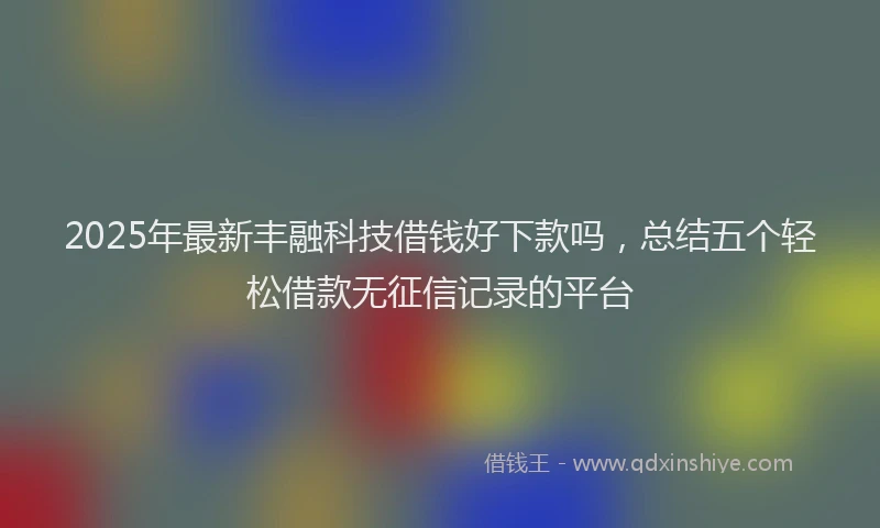2025年最新丰融科技借钱好下款吗，总结五个轻松借款无征信记录的平台