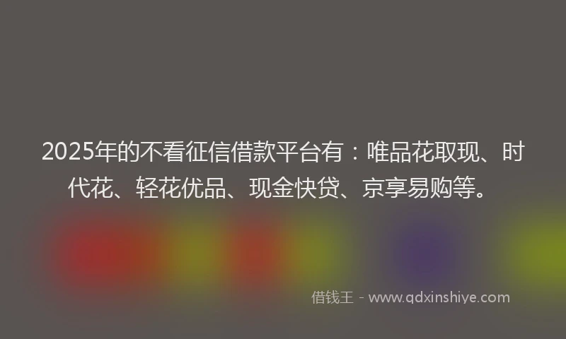2025年的不看征信借款平台有：唯品花取现、时代花、轻花优品、现金快贷、京享易购等。