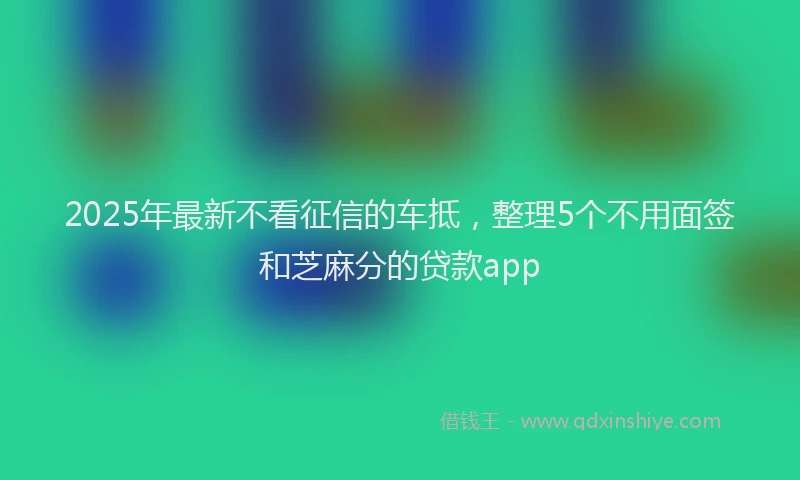 2025年最新不看征信的车抵，整理5个不用面签和芝麻分的贷款app