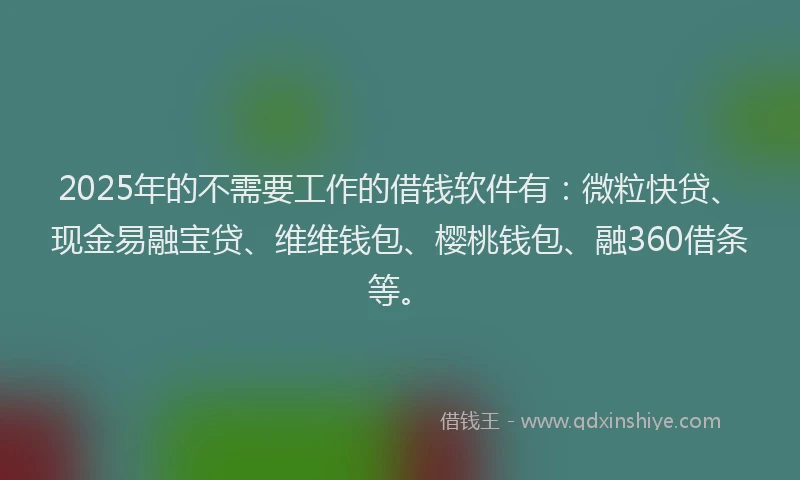 2025年的不需要工作的借钱软件有：微粒快贷、现金易融宝贷、维维钱包、樱桃钱包、融360借条等。