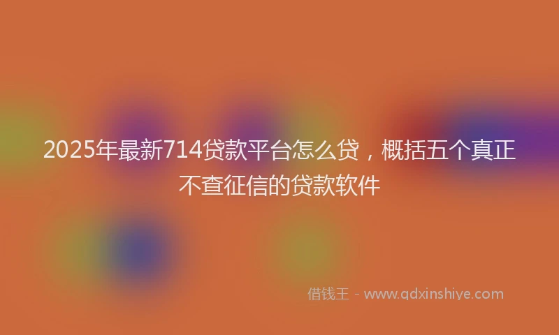 2025年最新714贷款平台怎么贷，概括五个真正不查征信的贷款软件