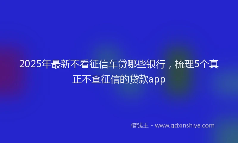 2025年最新不看征信车贷哪些银行，梳理5个真正不查征信的贷款app