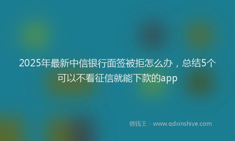 2025年最新中信银行面签被拒怎么办，总结5个可以不看征信就能下款的app