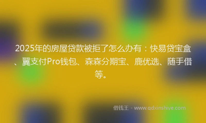2025年的房屋贷款被拒了怎么办有：快易贷宝盒、翼支付Pro钱包、森森分期宝、鹿优选、随手借等。