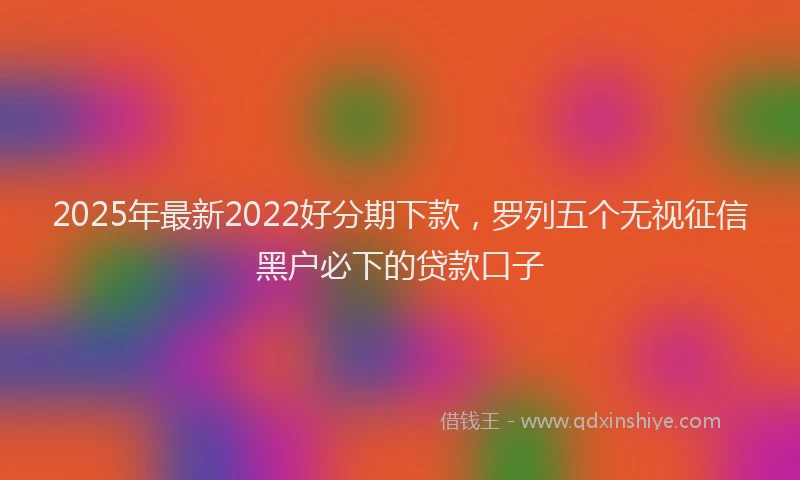 2025年最新2022好分期下款，罗列五个无视征信黑户必下的贷款口子