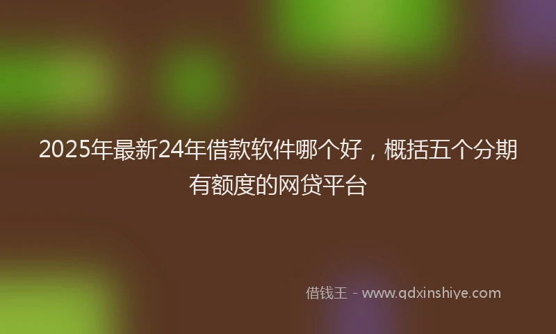 2025年最新24年借款软件哪个好，概括五个分期有额度的网贷平台