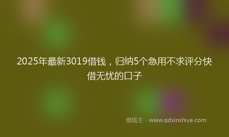 2025年最新3019借钱，归纳5个急用不求评分快借无忧的口子