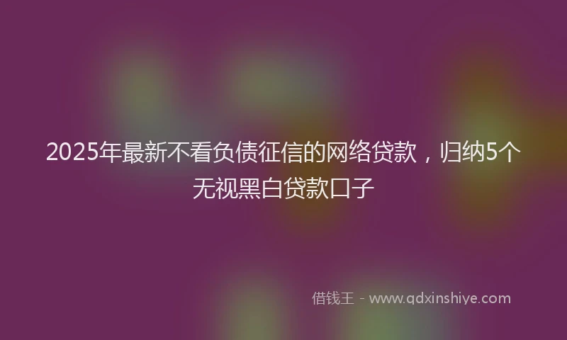 2025年最新不看负债征信的网络贷款，归纳5个无视黑白贷款口子