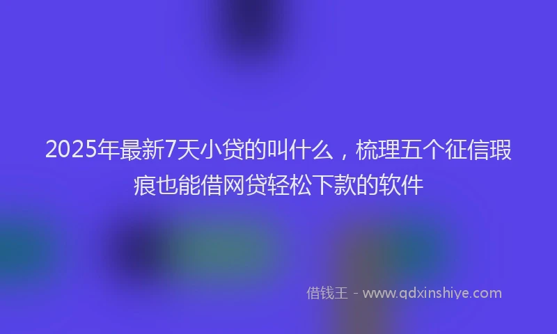 2025年最新7天小贷的叫什么，梳理五个征信瑕疵也能借网贷轻松下款的软件