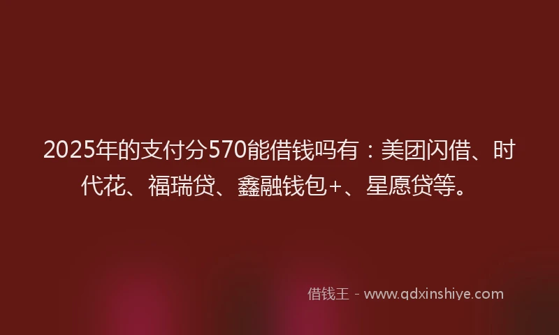 2025年的支付分570能借钱吗有：美团闪借、时代花、福瑞贷、鑫融钱包+、星愿贷等。