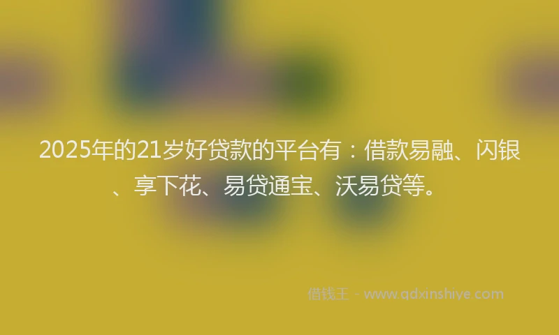 2025年的21岁好贷款的平台有：借款易融、闪银、享下花、易贷通宝、沃易贷等。