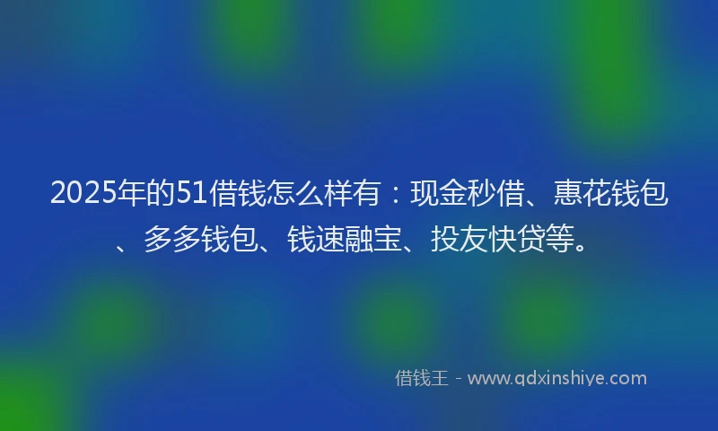 2025年的51借钱怎么样有：现金秒借、惠花钱包、多多钱包、钱速融宝、投友快贷等。