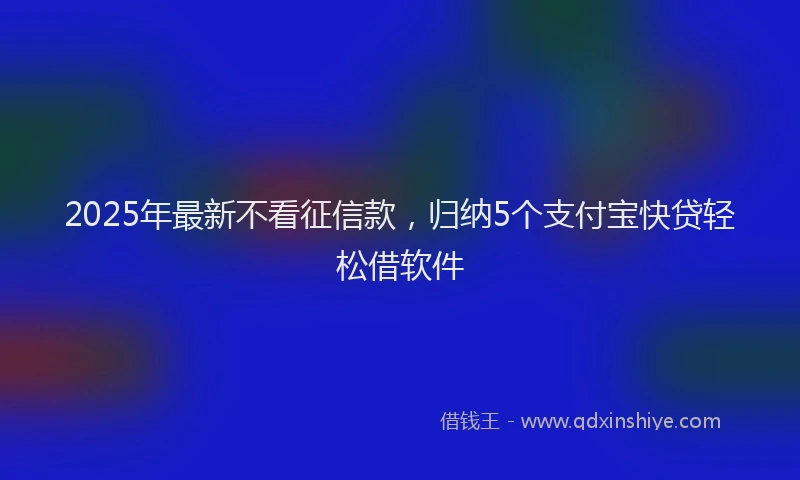 2025年最新不看征信款，归纳5个支付宝快贷轻松借软件