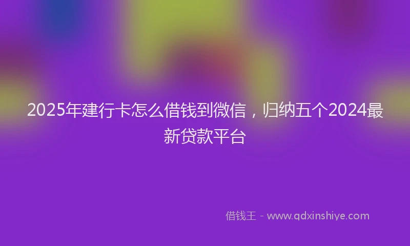 2025年建行卡怎么借钱到微信，归纳五个2024最新贷款平台