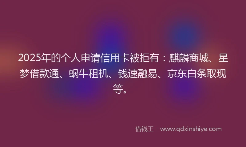 2025年的个人申请信用卡被拒有：麒麟商城、星梦借款通、蜗牛租机、钱速融易、京东白条取现等。