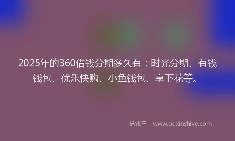 2025年的360借钱分期多久有：时光分期、有钱钱包、优乐快购、小鱼钱包、享下花等。