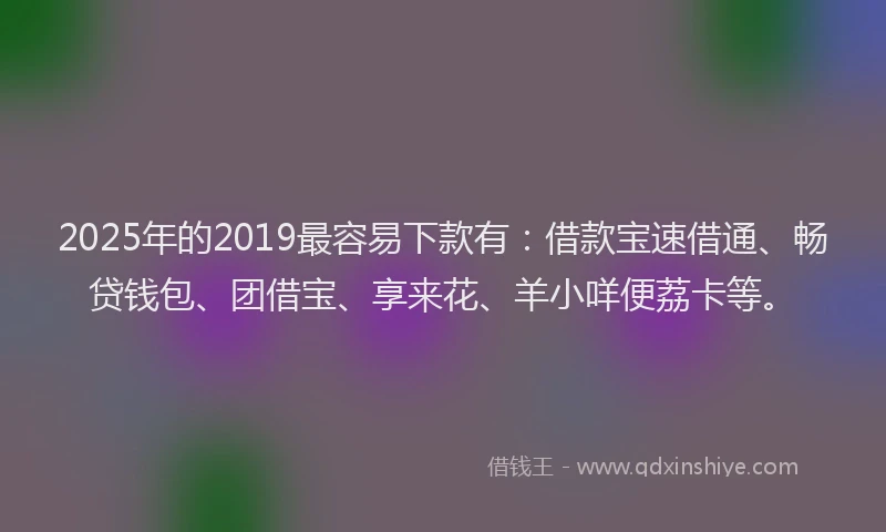 2025年的2019最容易下款有：借款宝速借通、畅贷钱包、团借宝、享来花、羊小咩便荔卡等。