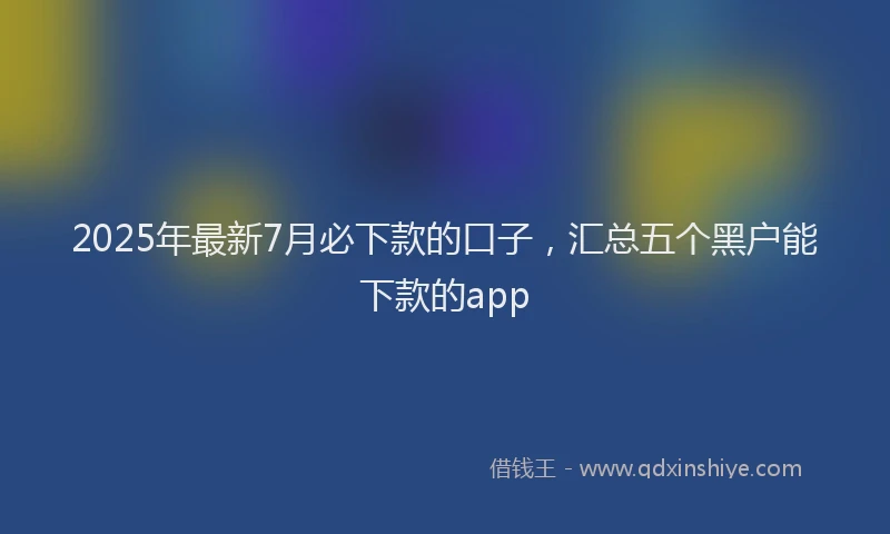 2025年最新7月必下款的口子，汇总五个黑户能下款的app