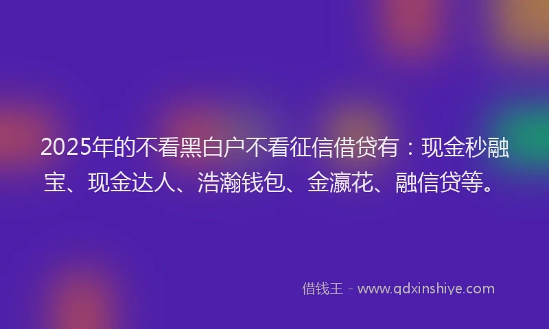 2025年的不看黑白户不看征信借贷有：现金秒融宝、现金达人、浩瀚钱包、金瀛花、融信贷等。