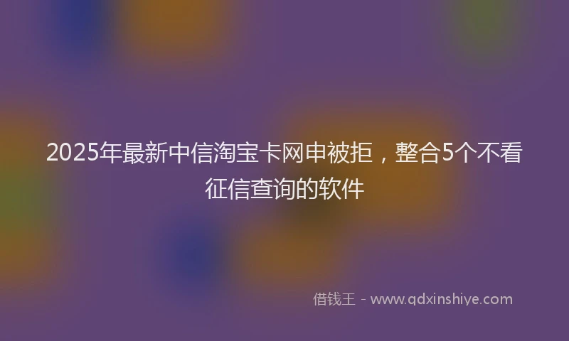 2025年最新中信淘宝卡网申被拒，整合5个不看征信查询的软件