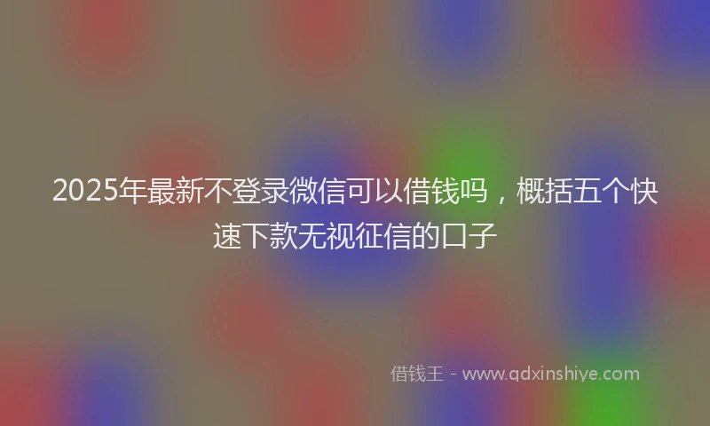 2025年最新不登录微信可以借钱吗，概括五个快速下款无视征信的口子