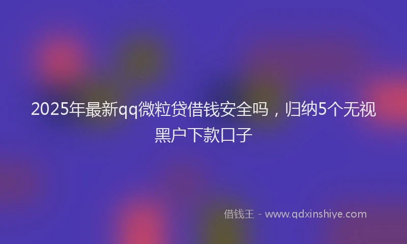 2025年最新qq微粒贷借钱安全吗，归纳5个无视黑户下款口子