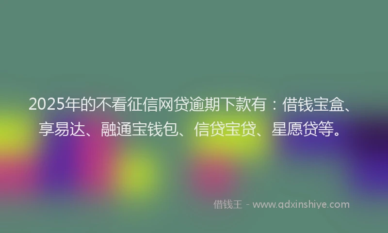 2025年的不看征信网贷逾期下款有：借钱宝盒、享易达、融通宝钱包、信贷宝贷、星愿贷等。