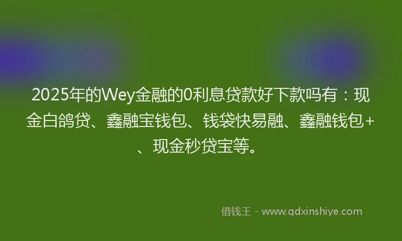 2025年的Wey金融的0利息贷款好下款吗有：现金白鸽贷、鑫融宝钱包、钱袋快易融、鑫融钱包+、现金秒贷宝等。