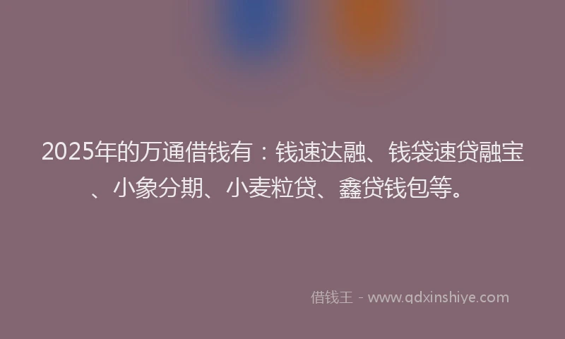 2025年的万通借钱有：钱速达融、钱袋速贷融宝、小象分期、小麦粒贷、鑫贷钱包等。