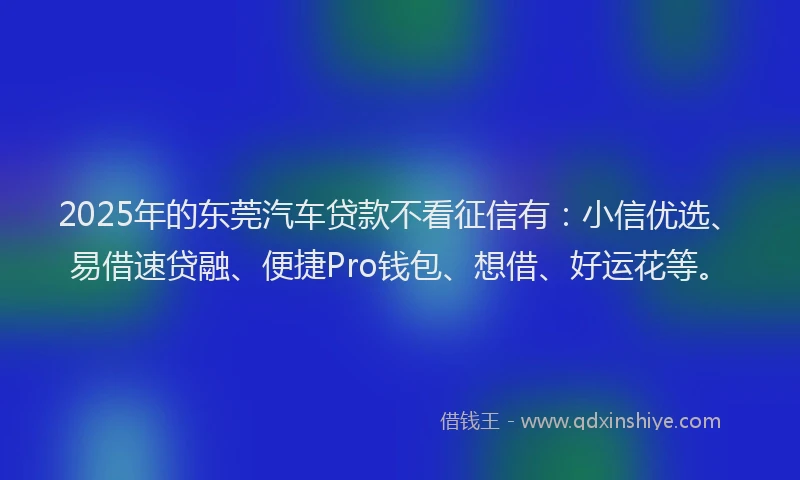 2025年的东莞汽车贷款不看征信有：小信优选、易借速贷融、便捷Pro钱包、想借、好运花等。