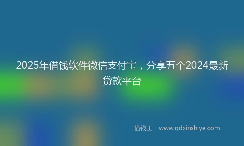 2025年借钱软件微信支付宝，分享五个2024最新贷款平台