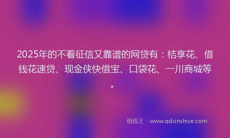 2025年的不看征信又靠谱的网贷有：桔享花、借钱花速贷、现金侠快借宝、口袋花、一川商城等。