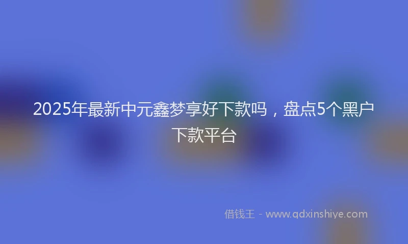 2025年最新中元鑫梦享好下款吗，盘点5个黑户下款平台
