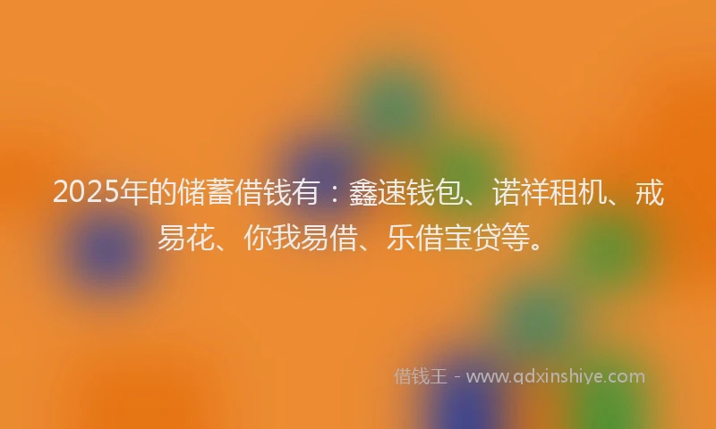 2025年的储蓄借钱有：鑫速钱包、诺祥租机、戒易花、你我易借、乐借宝贷等。