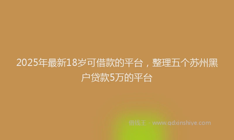 2025年最新18岁可借款的平台，整理五个苏州黑户贷款5万的平台
