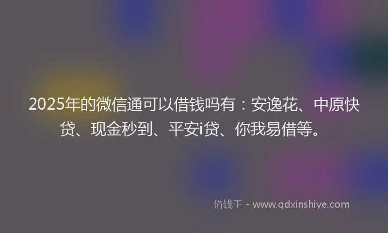 2025年的微信通可以借钱吗有：安逸花、中原快贷、现金秒到、平安i贷、你我易借等。