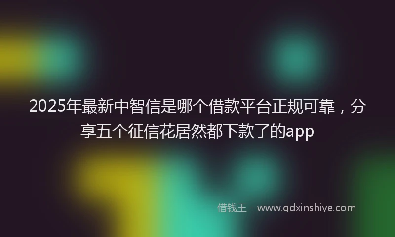 2025年最新中智信是哪个借款平台正规可靠，分享五个征信花居然都下款了的app