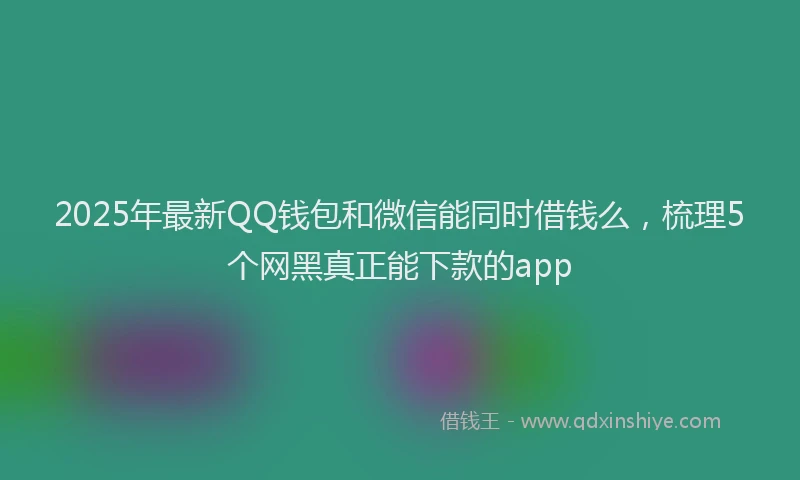 2025年最新QQ钱包和微信能同时借钱么，梳理5个网黑真正能下款的app